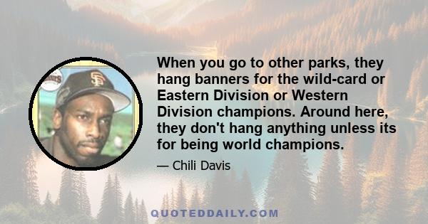 When you go to other parks, they hang banners for the wild-card or Eastern Division or Western Division champions. Around here, they don't hang anything unless its for being world champions.