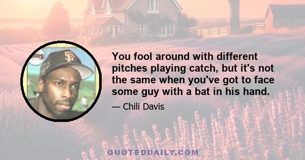 You fool around with different pitches playing catch, but it's not the same when you've got to face some guy with a bat in his hand.