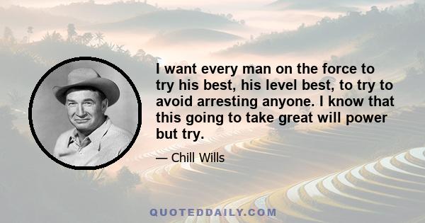 I want every man on the force to try his best, his level best, to try to avoid arresting anyone. I know that this going to take great will power but try.