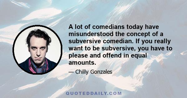 A lot of comedians today have misunderstood the concept of a subversive comedian. If you really want to be subversive, you have to please and offend in equal amounts.