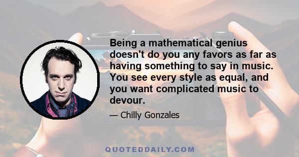 Being a mathematical genius doesn't do you any favors as far as having something to say in music. You see every style as equal, and you want complicated music to devour.