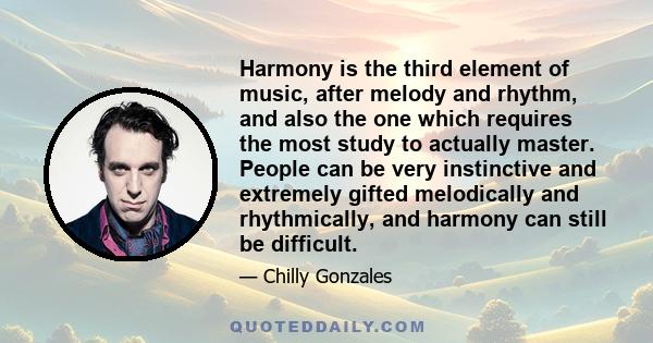 Harmony is the third element of music, after melody and rhythm, and also the one which requires the most study to actually master. People can be very instinctive and extremely gifted melodically and rhythmically, and