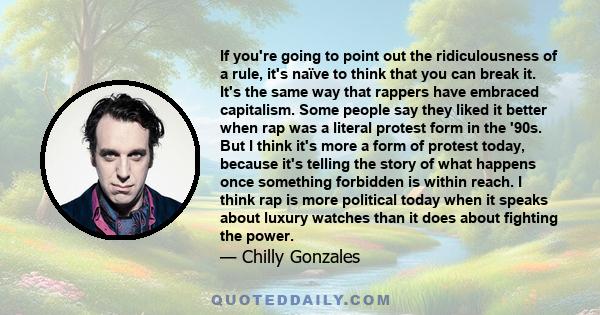 If you're going to point out the ridiculousness of a rule, it's naïve to think that you can break it. It's the same way that rappers have embraced capitalism. Some people say they liked it better when rap was a literal