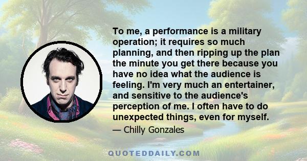 To me, a performance is a military operation; it requires so much planning, and then ripping up the plan the minute you get there because you have no idea what the audience is feeling. I'm very much an entertainer, and