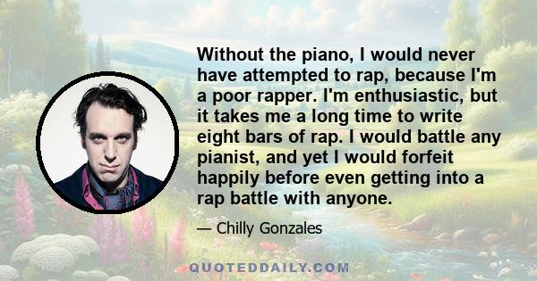 Without the piano, I would never have attempted to rap, because I'm a poor rapper. I'm enthusiastic, but it takes me a long time to write eight bars of rap. I would battle any pianist, and yet I would forfeit happily