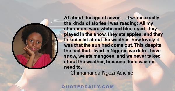 At about the age of seven … I wrote exactly the kinds of stories I was reading: All my characters were white and blue-eyed, they played in the snow, they ate apples, and they talked a lot about the weather: how lovely