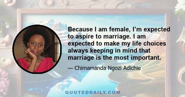 Because I am female, I’m expected to aspire to marriage. I am expected to make my life choices always keeping in mind that marriage is the most important.