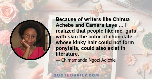 Because of writers like Chinua Achebe and Camara Laye … I realized that people like me, girls with skin the color of chocolate, whose kinky hair could not form ponytails, could also exist in literature.