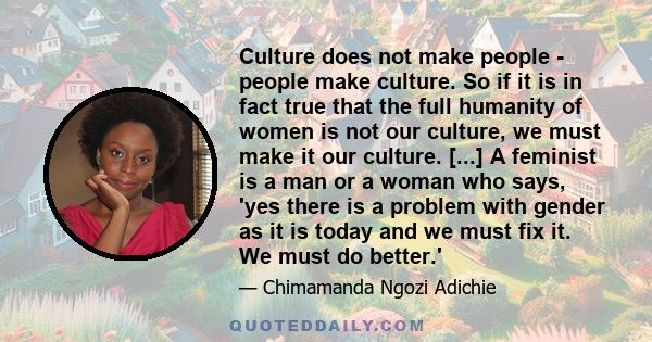 Culture does not make people - people make culture. So if it is in fact true that the full humanity of women is not our culture, we must make it our culture. [...] A feminist is a man or a woman who says, 'yes there is