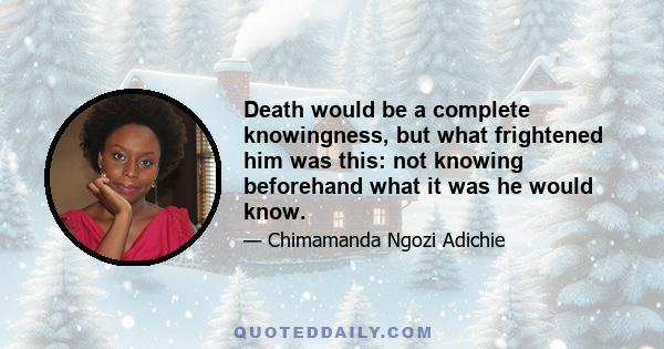 Death would be a complete knowingness, but what frightened him was this: not knowing beforehand what it was he would know.