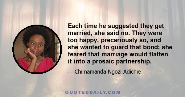 Each time he suggested they get married, she said no. They were too happy, precariously so, and she wanted to guard that bond; she feared that marriage would flatten it into a prosaic partnership.