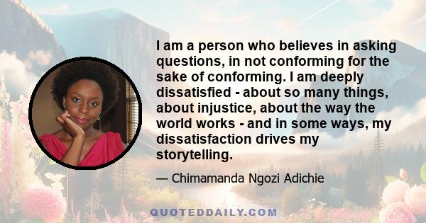 I am a person who believes in asking questions, in not conforming for the sake of conforming. I am deeply dissatisfied - about so many things, about injustice, about the way the world works - and in some ways, my