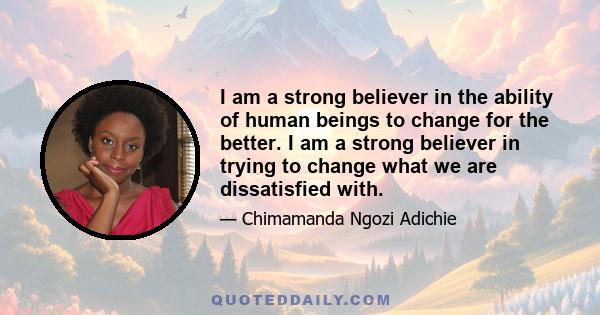 I am a strong believer in the ability of human beings to change for the better. I am a strong believer in trying to change what we are dissatisfied with.