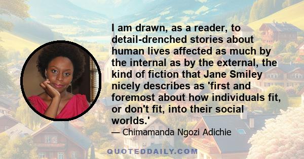 I am drawn, as a reader, to detail-drenched stories about human lives affected as much by the internal as by the external, the kind of fiction that Jane Smiley nicely describes as 'first and foremost about how