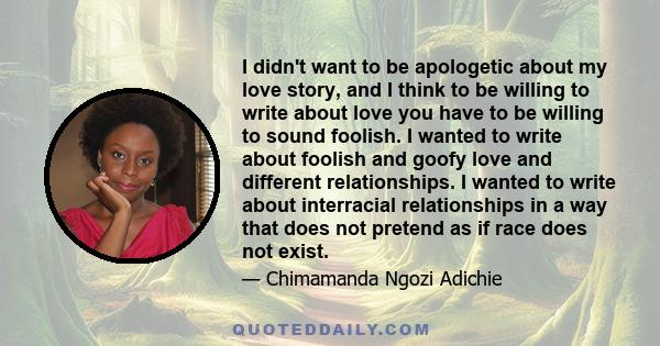 I didn't want to be apologetic about my love story, and I think to be willing to write about love you have to be willing to sound foolish. I wanted to write about foolish and goofy love and different relationships. I