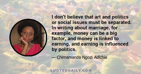 I don't believe that art and politics or social issues must be separated. In writing about marriage, for example, money can be a big factor, and money is linked to earning, and earning is influenced by politics.