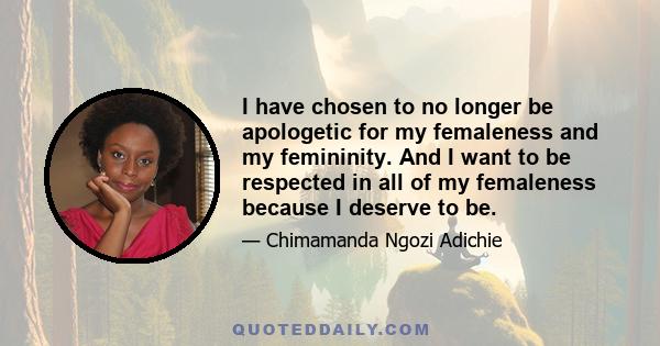 I have chosen to no longer be apologetic for my femaleness and my femininity. And I want to be respected in all of my femaleness because I deserve to be.