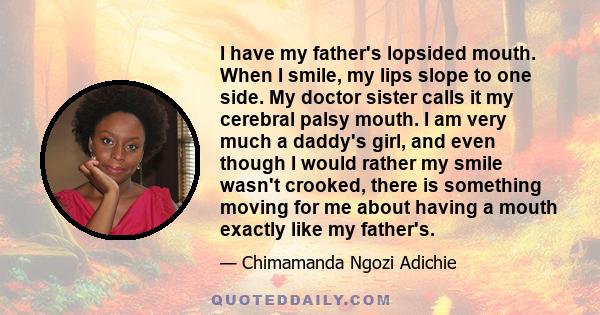 I have my father's lopsided mouth. When I smile, my lips slope to one side. My doctor sister calls it my cerebral palsy mouth. I am very much a daddy's girl, and even though I would rather my smile wasn't crooked, there 