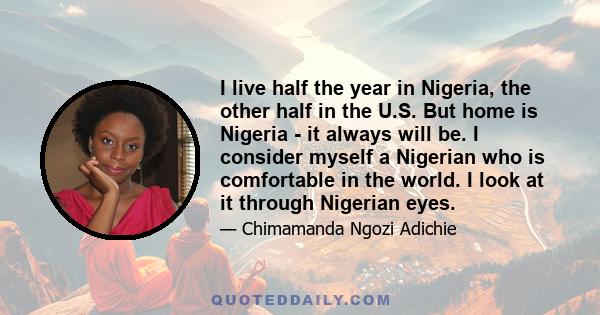 I live half the year in Nigeria, the other half in the U.S. But home is Nigeria - it always will be. I consider myself a Nigerian who is comfortable in the world. I look at it through Nigerian eyes.