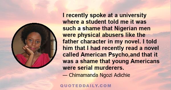 I recently spoke at a university where a student told me it was such a shame that Nigerian men were physical abusers like the father character in my novel. I told him that I had recently read a novel called American