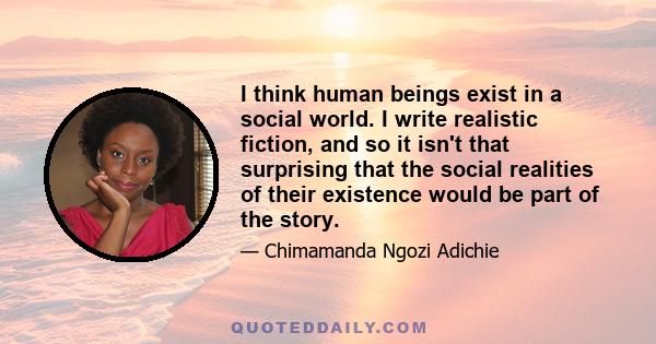 I think human beings exist in a social world. I write realistic fiction, and so it isn't that surprising that the social realities of their existence would be part of the story.