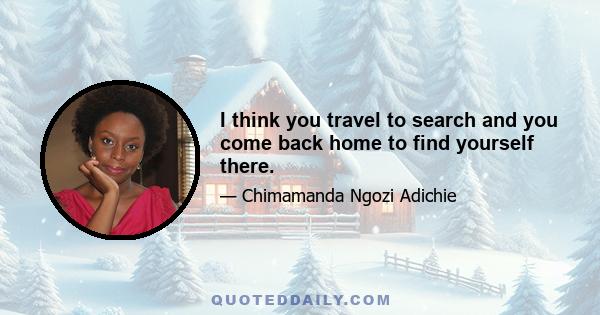 I think you travel to search and you come back home to find yourself there.