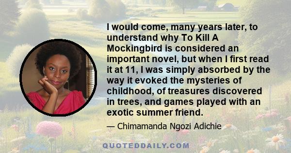 I would come, many years later, to understand why To Kill A Mockingbird is considered an important novel, but when I first read it at 11, I was simply absorbed by the way it evoked the mysteries of childhood, of