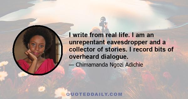 I write from real life. I am an unrepentant eavesdropper and a collector of stories. I record bits of overheard dialogue.