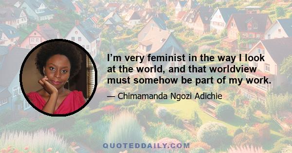 I’m very feminist in the way I look at the world, and that worldview must somehow be part of my work.