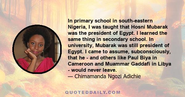 In primary school in south-eastern Nigeria, I was taught that Hosni Mubarak was the president of Egypt. I learned the same thing in secondary school. In university, Mubarak was still president of Egypt. I came to