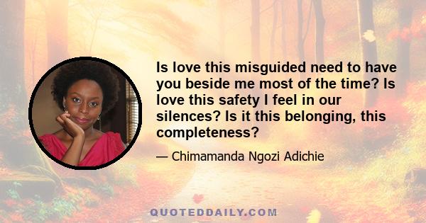 Is love this misguided need to have you beside me most of the time? Is love this safety I feel in our silences? Is it this belonging, this completeness?