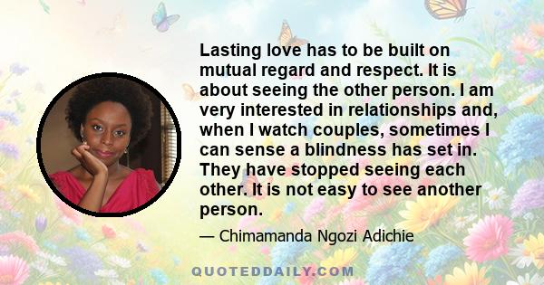 Lasting love has to be built on mutual regard and respect. It is about seeing the other person. I am very interested in relationships and, when I watch couples, sometimes I can sense a blindness has set in. They have