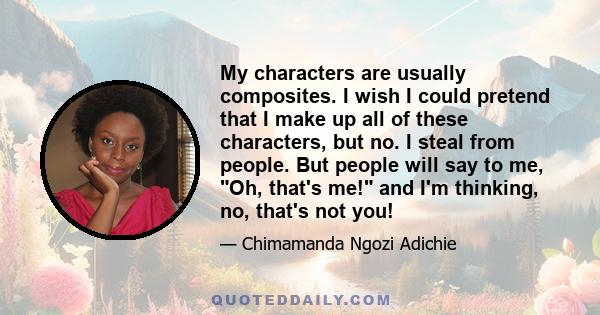 My characters are usually composites. I wish I could pretend that I make up all of these characters, but no. I steal from people. But people will say to me, Oh, that's me! and I'm thinking, no, that's not you!