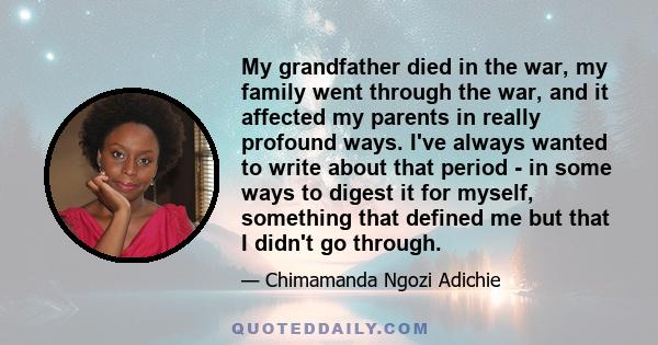 My grandfather died in the war, my family went through the war, and it affected my parents in really profound ways. I've always wanted to write about that period - in some ways to digest it for myself, something that