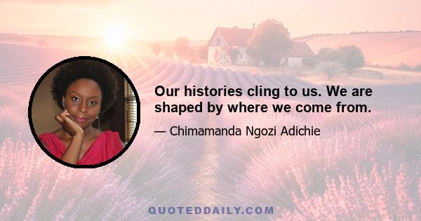 Our histories cling to us. We are shaped by where we come from.