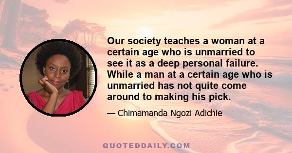 Our society teaches a woman at a certain age who is unmarried to see it as a deep personal failure. While a man at a certain age who is unmarried has not quite come around to making his pick.