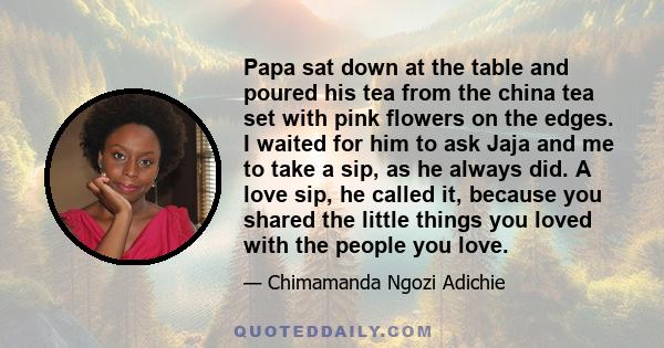 Papa sat down at the table and poured his tea from the china tea set with pink flowers on the edges. I waited for him to ask Jaja and me to take a sip, as he always did. A love sip, he called it, because you shared the