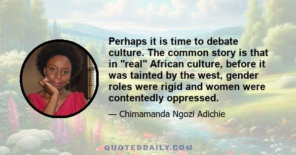 Perhaps it is time to debate culture. The common story is that in real African culture, before it was tainted by the west, gender roles were rigid and women were contentedly oppressed.