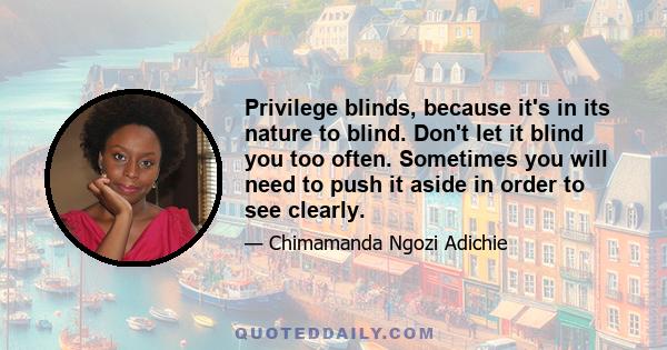 Privilege blinds, because it's in its nature to blind. Don't let it blind you too often. Sometimes you will need to push it aside in order to see clearly.