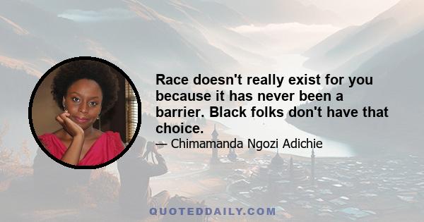 Race doesn't really exist for you because it has never been a barrier. Black folks don't have that choice.