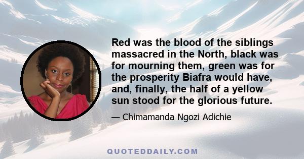 Red was the blood of the siblings massacred in the North, black was for mourning them, green was for the prosperity Biafra would have, and, finally, the half of a yellow sun stood for the glorious future.