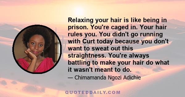 Relaxing your hair is like being in prison. You're caged in. Your hair rules you. You didn't go running with Curt today because you don't want to sweat out this straightness. You're always battling to make your hair do