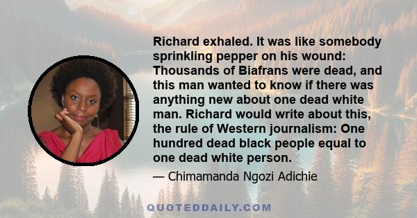 Richard exhaled. It was like somebody sprinkling pepper on his wound: Thousands of Biafrans were dead, and this man wanted to know if there was anything new about one dead white man. Richard would write about this, the