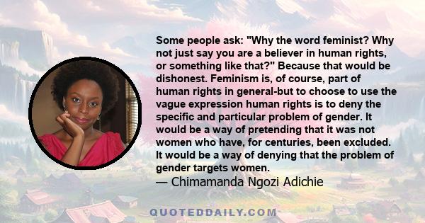 Some people ask: Why the word feminist? Why not just say you are a believer in human rights, or something like that? Because that would be dishonest. Feminism is, of course, part of human rights in general-but to choose 