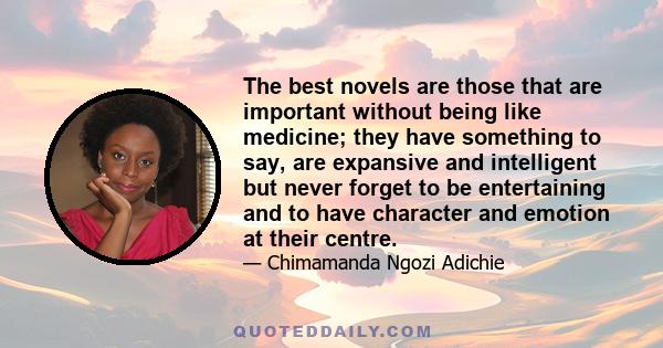 The best novels are those that are important without being like medicine; they have something to say, are expansive and intelligent but never forget to be entertaining and to have character and emotion at their centre.