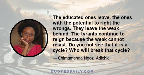 The educated ones leave, the ones with the potential to right the wrongs. They leave the weak behind. The tyrants continue to reign because the weak cannot resist. Do you not see that it is a cycle? Who will break that