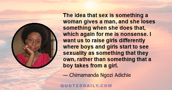 The idea that sex is something a woman gives a man, and she loses something when she does that, which again for me is nonsense. I want us to raise girls differently where boys and girls start to see sexuality as