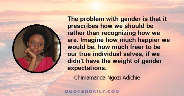 The problem with gender is that it prescribes how we should be rather than recognizing how we are. Imagine how much happier we would be, how much freer to be our true individual selves, if we didn't have the weight of