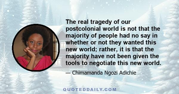 The real tragedy of our postcolonial world is not that the majority of people had no say in whether or not they wanted this new world; rather, it is that the majority have not been given the tools to negotiate this new