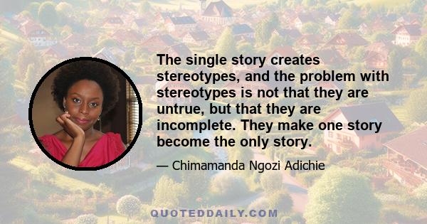 The single story creates stereotypes, and the problem with stereotypes is not that they are untrue, but that they are incomplete. They make one story become the only story.